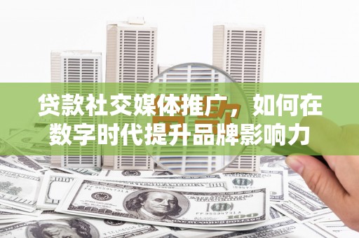 滦平贷款社交媒体推广，如何在数字时代提升品牌影响力