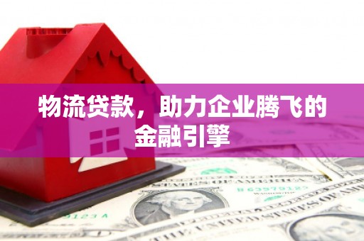 滦平物流贷款，助力企业腾飞的金融引擎
