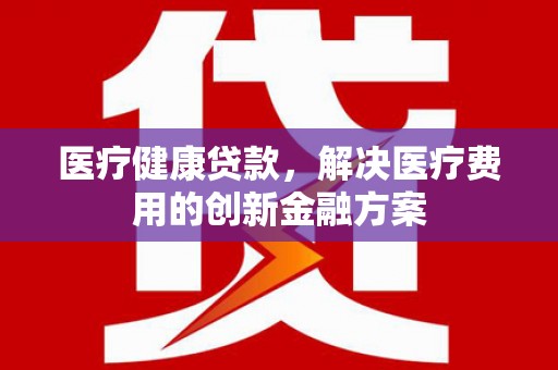 滦平医疗健康贷款，解决医疗费用的创新金融方案