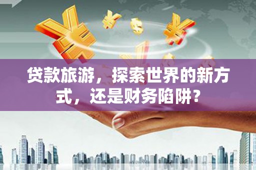 滦平贷款旅游，探索世界的新方式，还是财务陷阱？