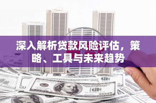 滦平深入解析贷款风险评估，策略、工具与未来趋势