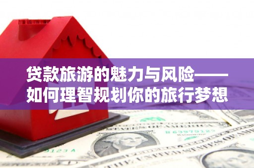 滦平贷款旅游的魅力与风险——如何理智规划你的旅行梦想